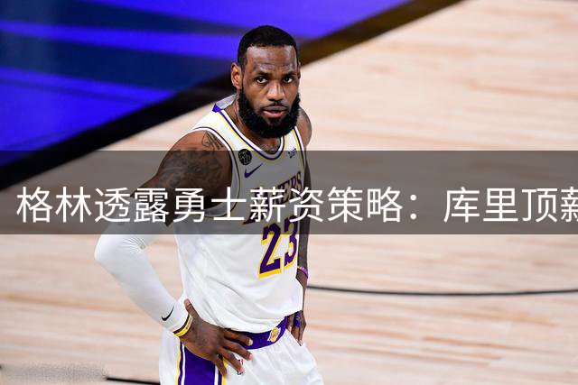 格林透露勇士薪资策略：库里顶薪成就传奇，我为留队选择降薪